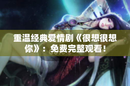 重温经典爱情剧《很想很想你》：免费完整观看！