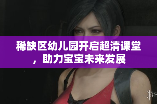 稀缺区幼儿园开启超清课堂，助力宝宝未来发展