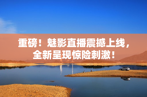 重磅！魅影直播震撼上线，全新呈现惊险刺激！