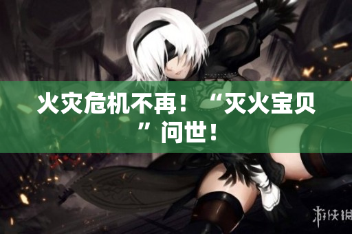 火灾危机不再！“灭火宝贝”问世！