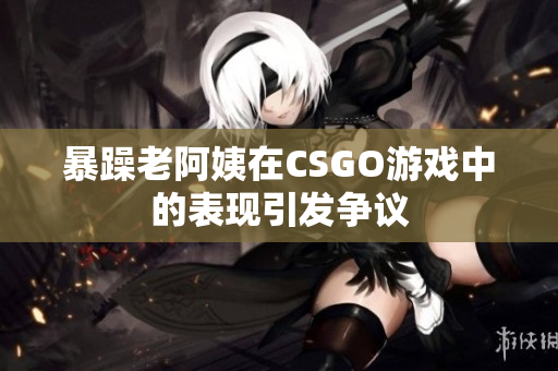 暴躁老阿姨在CSGO游戏中的表现引发争议