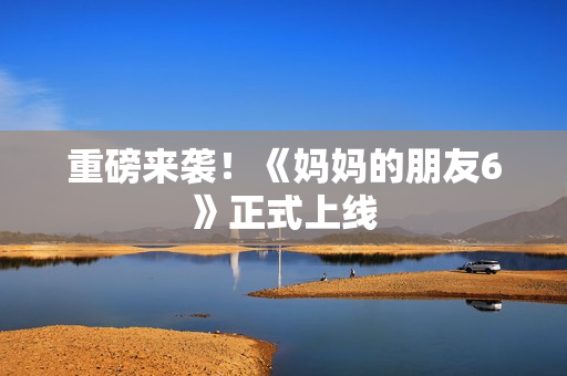 重磅来袭！《妈妈的朋友6》正式上线