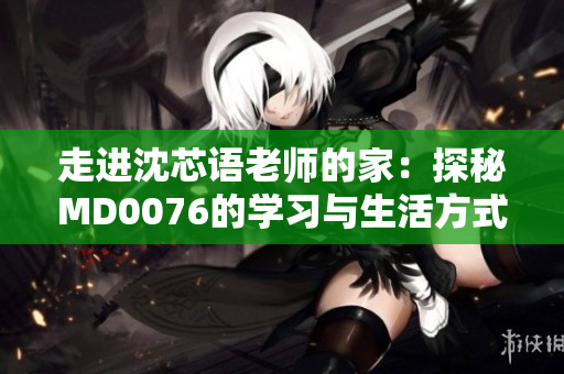 走进沈芯语老师的家：探秘MD0076的学习与生活方式