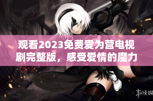 观看2023免费爱为营电视剧完整版，感受爱情的魔力