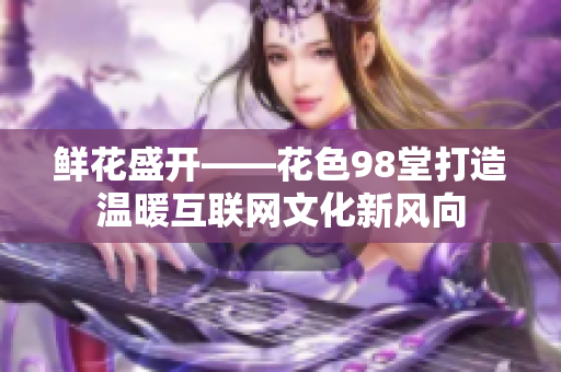 鲜花盛开——花色98堂打造温暖互联网文化新风向