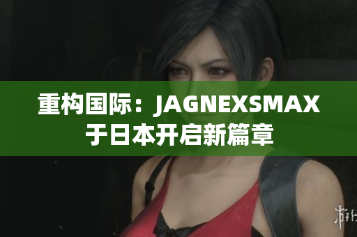 重构国际：JAGNEXSMAX于日本开启新篇章