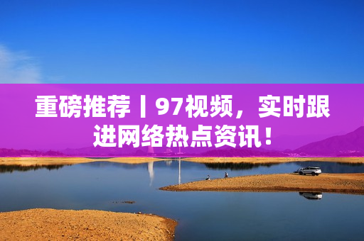 重磅推荐丨97视频，实时跟进网络热点资讯！