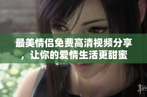 最美情侣免费高清视频分享，让你的爱情生活更甜蜜