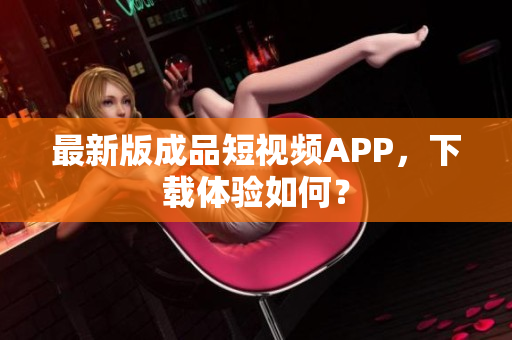 最新版成品短视频APP，下载体验如何？