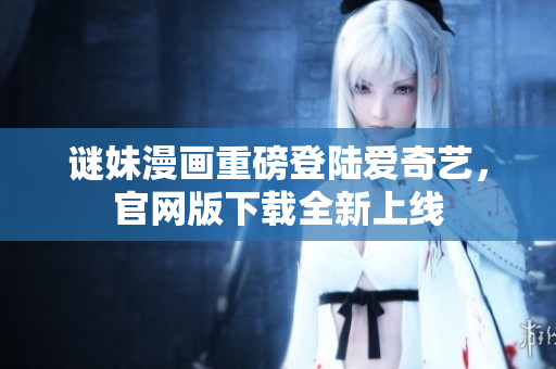 谜妹漫画重磅登陆爱奇艺，官网版下载全新上线
