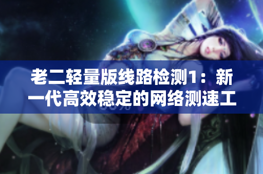 老二轻量版线路检测1：新一代高效稳定的网络测速工具