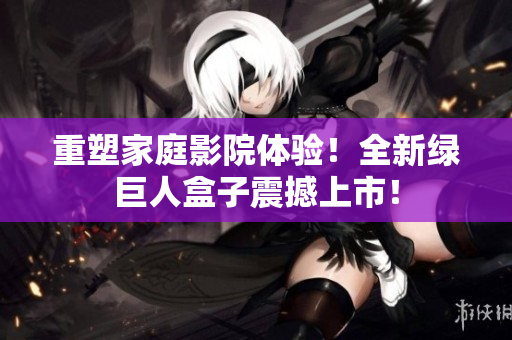 重塑家庭影院体验！全新绿巨人盒子震撼上市！