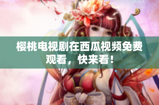 樱桃电视剧在西瓜视频免费观看，快来看！