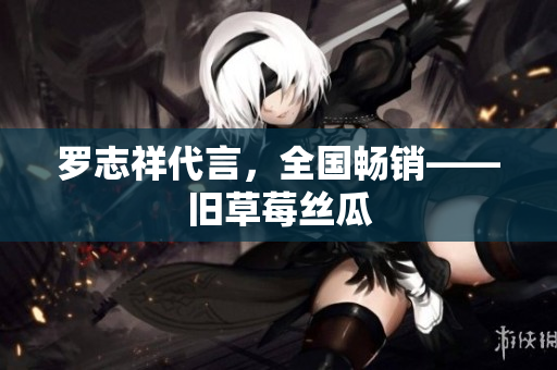 罗志祥代言，全国畅销——旧草莓丝瓜