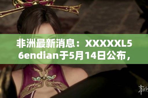 非洲最新消息：XXXXXL56endian于5月14日公布，详情请见