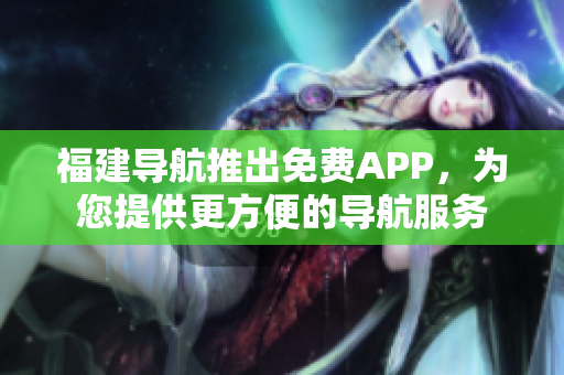 福建导航推出免费APP，为您提供更方便的导航服务