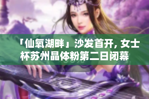 「仙氧湖畔」沙发首开, 女士杯苏州晶体粉第二日闭幕