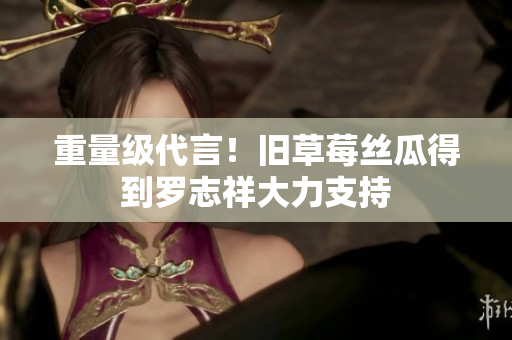 重量级代言！旧草莓丝瓜得到罗志祥大力支持