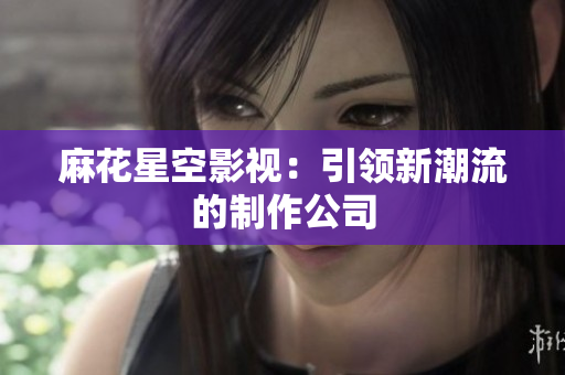 麻花星空影视：引领新潮流的制作公司