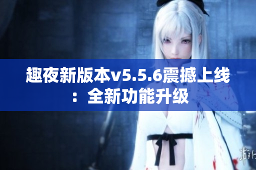 趣夜新版本v5.5.6震撼上线：全新功能升级