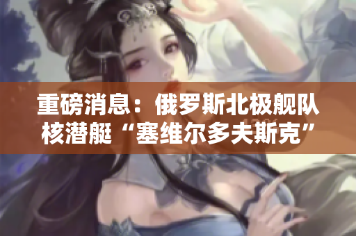 重磅消息：俄罗斯北极舰队核潜艇“塞维尔多夫斯克”号发生爆炸