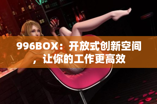 996BOX：开放式创新空间，让你的工作更高效