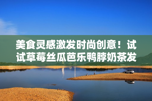 美食灵感激发时尚创意！试试草莓丝瓜芭乐鸭脖奶茶发型