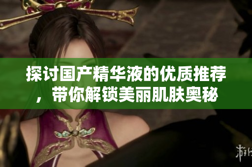 探讨国产精华液的优质推荐，带你解锁美丽肌肤奥秘