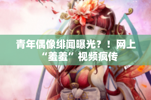 青年偶像绯闻曝光？！网上“羞羞”视频疯传