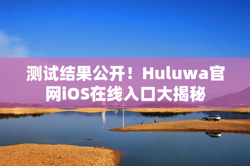 测试结果公开！Huluwa官网iOS在线入口大揭秘