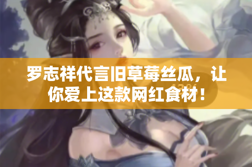 罗志祥代言旧草莓丝瓜，让你爱上这款网红食材！