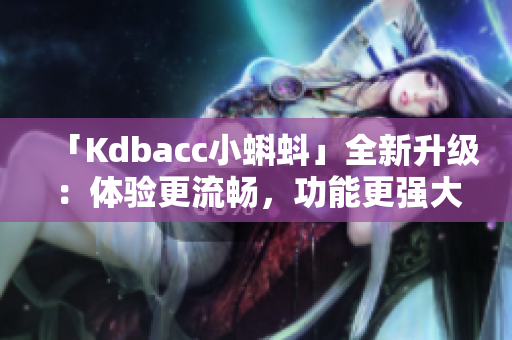 「Kdbacc小蝌蚪」全新升级：体验更流畅，功能更强大