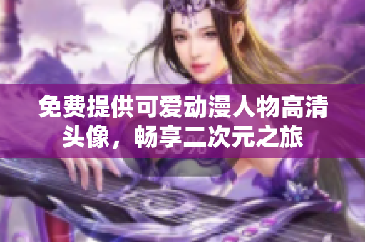 免费提供可爱动漫人物高清头像，畅享二次元之旅