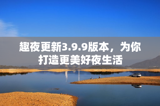趣夜更新3.9.9版本，为你打造更美好夜生活