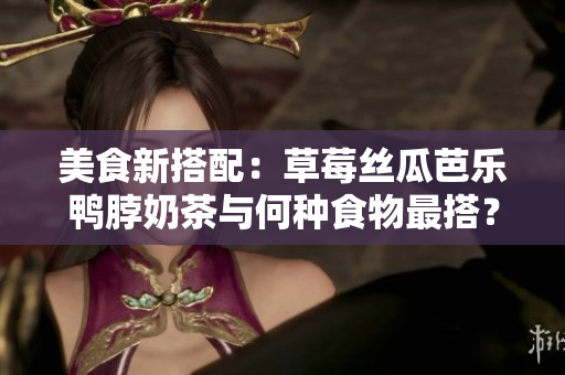 美食新搭配：草莓丝瓜芭乐鸭脖奶茶与何种食物最搭？