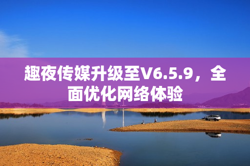 趣夜传媒升级至V6.5.9，全面优化网络体验