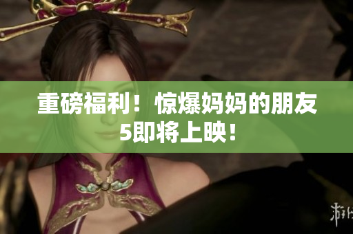 重磅福利！惊爆妈妈的朋友5即将上映！