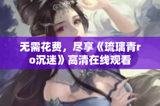 无需花费，尽享《琉璃青ro沉迷》高清在线观看