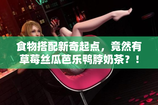 食物搭配新奇起点，竟然有草莓丝瓜芭乐鸭脖奶茶？！
