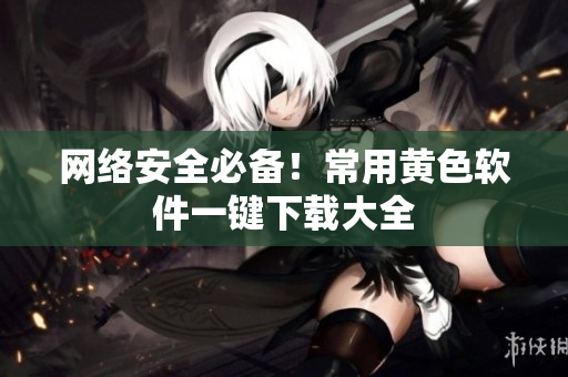 网络安全必备！常用黄色软件一键下载大全