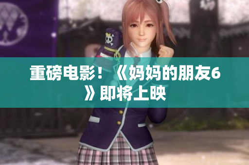 重磅电影！《妈妈的朋友6》即将上映