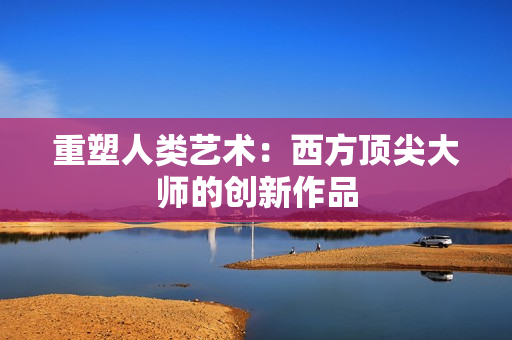 重塑人类艺术：西方顶尖大师的创新作品
