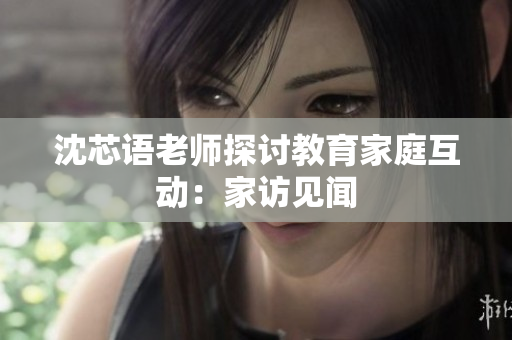 沈芯语老师探讨教育家庭互动：家访见闻