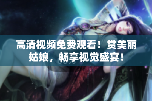 高清视频免费观看！赏美丽姑娘，畅享视觉盛宴！