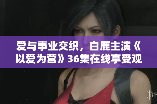 爱与事业交织，白鹿主演《以爱为营》36集在线享受观赏