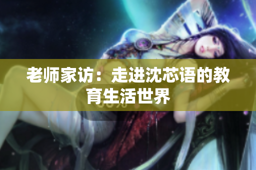 老师家访：走进沈芯语的教育生活世界