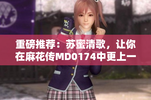 重磅推荐：苏蜜清歌，让你在麻花传MD0174中更上一层楼！