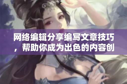 网络编辑分享编写文章技巧，帮助你成为出色的内容创作者