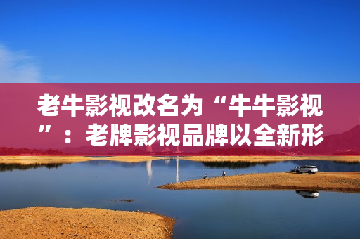 老牛影视改名为“牛牛影视”：老牌影视品牌以全新形象重回市场