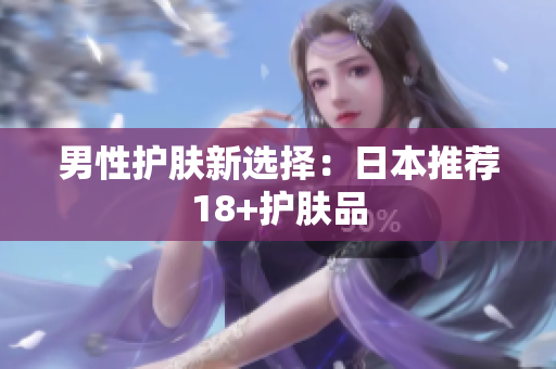 男性护肤新选择：日本推荐18+护肤品